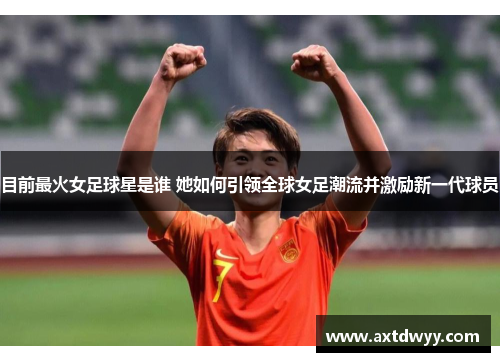目前最火女足球星是谁 她如何引领全球女足潮流并激励新一代球员